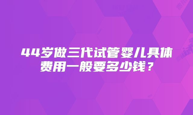 44岁做三代试管婴儿具体费用一般要多少钱？