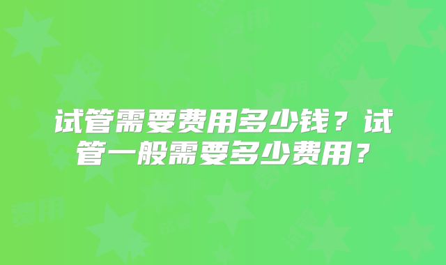 试管需要费用多少钱?试管一般需要多少费用?