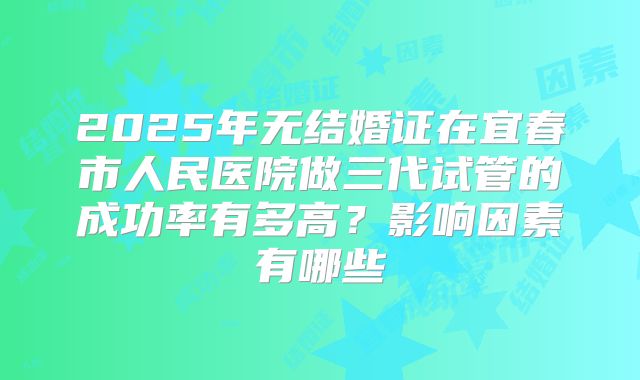 2025年无结婚证在宜春市人民医院做三代试管的成功率有多高？影响因素有哪些