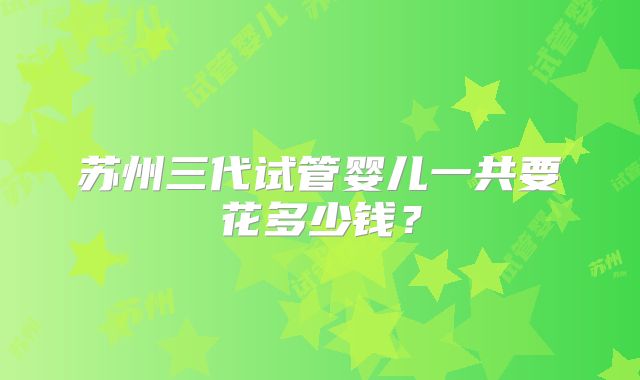 苏州三代试管婴儿一共要花多少钱?
