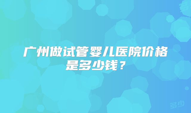 广州做试管婴儿医院价格是多少钱?