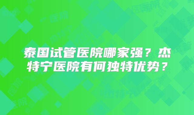 泰国试管医院哪家强?杰特宁医院有何独特优势?