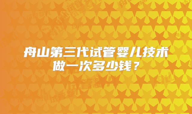 舟山第三代试管婴儿技术做一次多少钱？