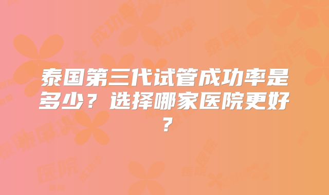 泰国第三代试管成功率是多少？选择哪家医院更好？