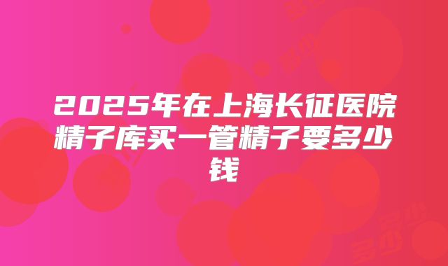 2025年在上海长征医院精子库买一管精子要多少钱