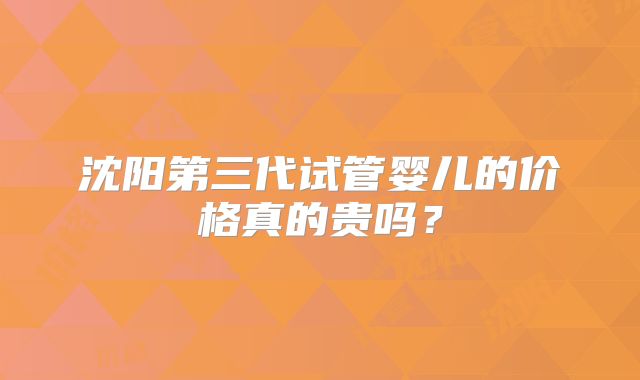 沈阳第三代试管婴儿的价格真的贵吗?