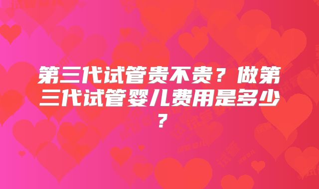 第三代试管贵不贵？做第三代试管婴儿费用是多少？