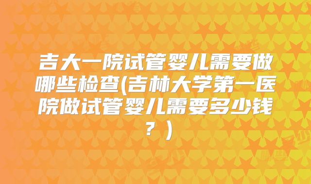 吉大一院试管婴儿需要做哪些检查(吉林大学第一医院做试管婴儿需要多少钱？)