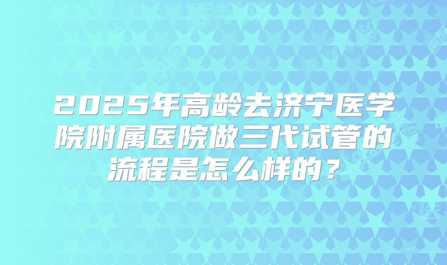 2025年高龄去济宁医学院附属医院做三代试管的流程是怎么样的?