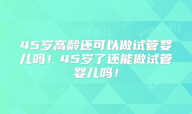 45岁高龄还可以做试管婴儿吗！45岁了还能做试管婴儿吗！