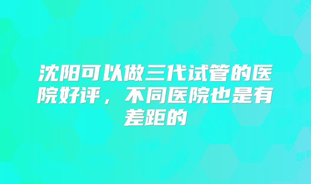 沈阳可以做三代试管的医院好评，不同医院也是有差距的