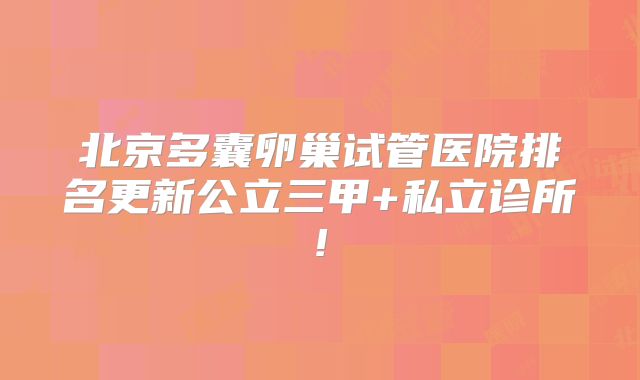 北京多囊卵巢试管医院排名更新公立三甲+私立诊所!