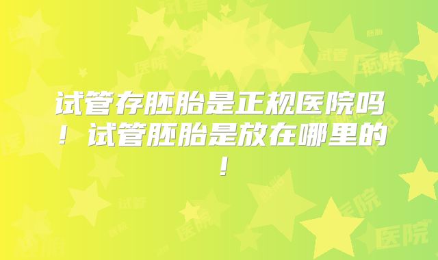 试管存胚胎是正规医院吗!试管胚胎是放在哪里的!