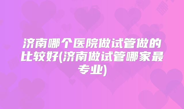 济南哪个医院做试管做的比较好(济南做试管哪家最专业)