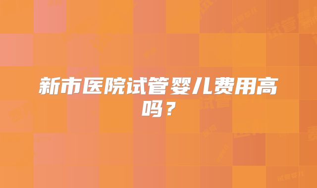 新市医院试管婴儿费用高吗？