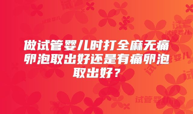 做试管婴儿时打全麻无痛卵泡取出好还是有痛卵泡取出好?