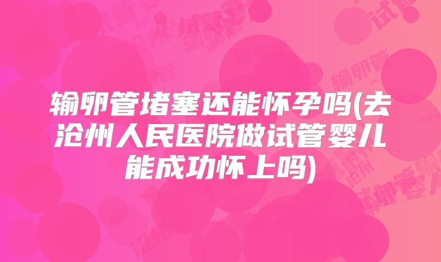 输卵管堵塞还能怀孕吗(去沧州人民医院做试管婴儿能成功怀上吗)