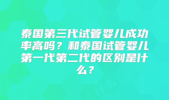 泰国第三代试管婴儿成功率高吗？和泰国试管婴儿第一代第二代的区别是什么？