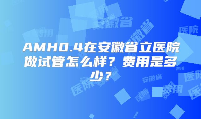 AMH0.4在安徽省立医院做试管怎么样?费用是多少?