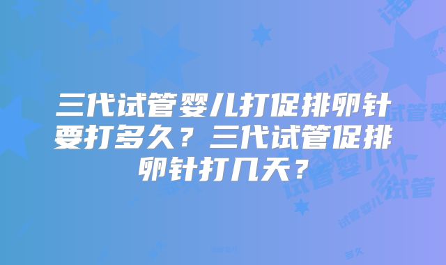 三代试管婴儿打促排卵针要打多久？三代试管促排卵针打几天？