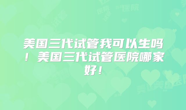 美国三代试管我可以生吗！美国三代试管医院哪家好！