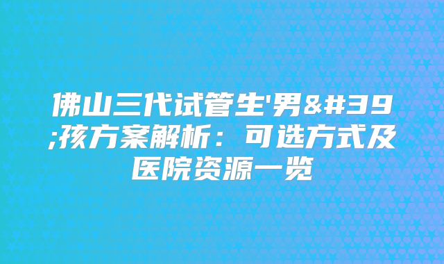 佛山三代试管生'男'孩方案解析：可选方式及医院资源一览