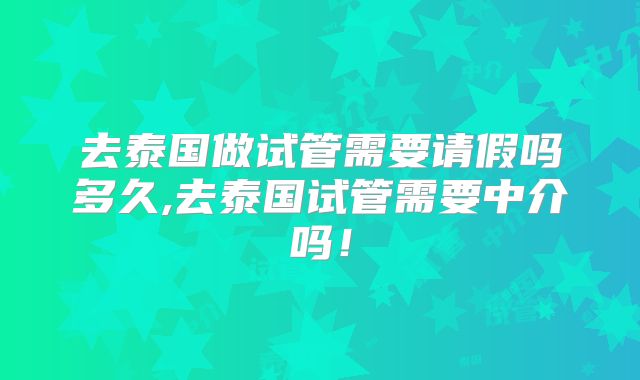 去泰国做试管需要请假吗多久,去泰国试管需要中介吗！