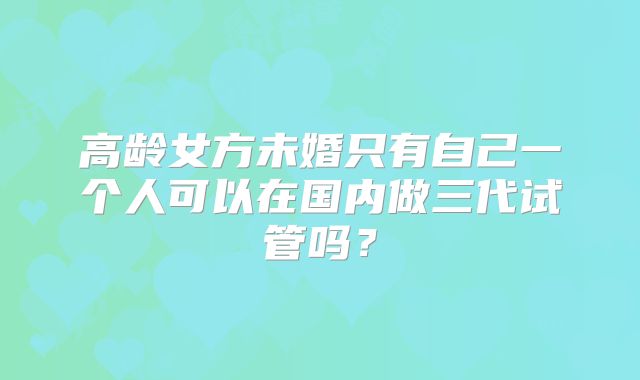 高龄女方未婚只有自己一个人可以在国内做三代试管吗?