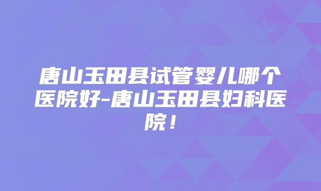 唐山玉田县试管婴儿哪个医院好-唐山玉田县妇科医院！