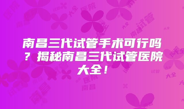 南昌三代试管手术可行吗?揭秘南昌三代试管医院大全!