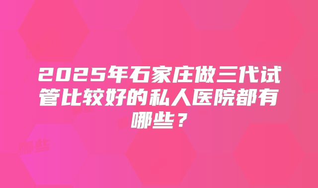 2025年石家庄做三代试管比较好的私人医院都有哪些?