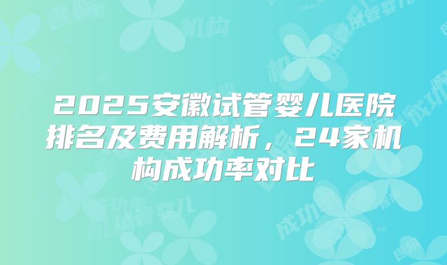 2025安徽试管婴儿医院排名及费用解析，24家机构成功率对比