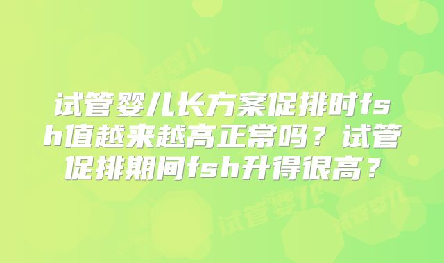 试管婴儿长方案促排时fsh值越来越高正常吗？试管促排期间fsh升得很高？
