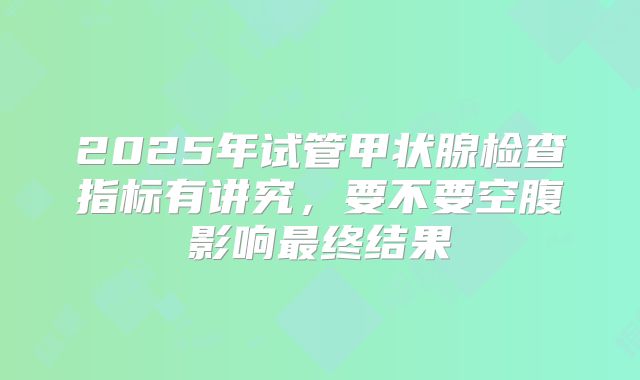 2025年试管甲状腺检查指标有讲究，要不要空腹影响最终结果
