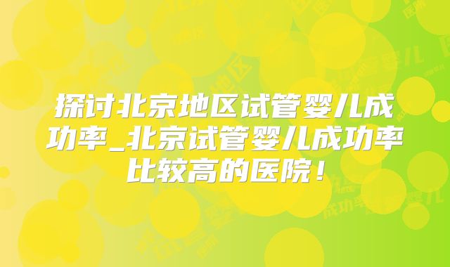 探讨北京地区试管婴儿成功率_北京试管婴儿成功率比较高的医院！