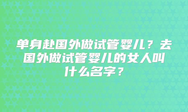 单身赴国外做试管婴儿？去国外做试管婴儿的女人叫什么名字？