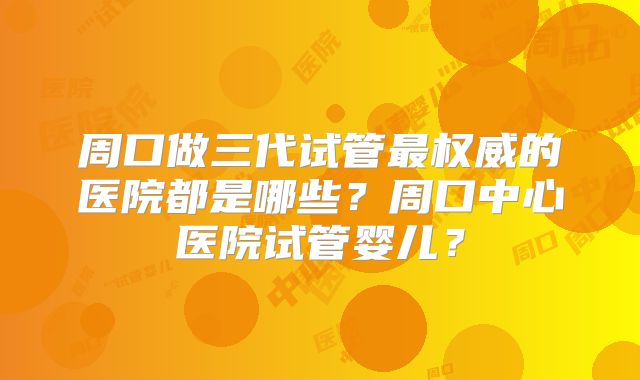 周口做三代试管最权威的医院都是哪些？周口中心医院试管婴儿？