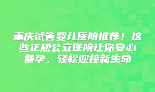 重庆试管婴儿医院推荐！这些正规公立医院让你安心备孕，轻松迎接新生命