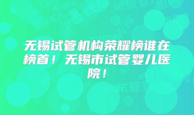 无锡试管机构荣耀榜谁在榜首！无锡市试管婴儿医院！