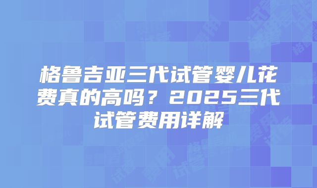 格鲁吉亚三代试管婴儿花费真的高吗？2025三代试管费用详解
