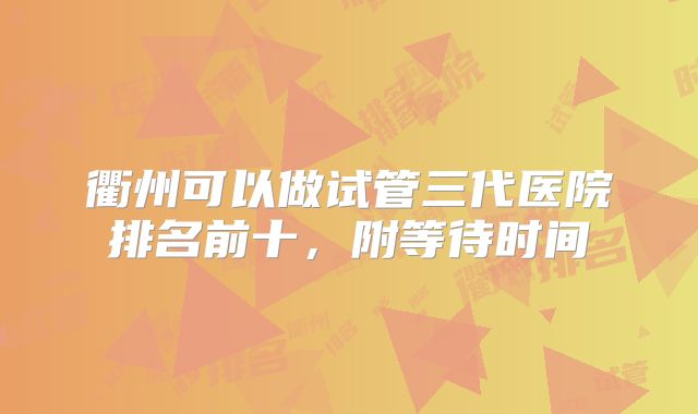 衢州可以做试管三代医院排名前十，附等待时间