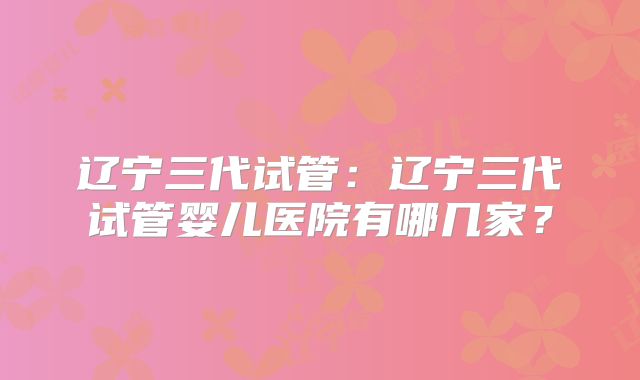 辽宁三代试管：辽宁三代试管婴儿医院有哪几家？