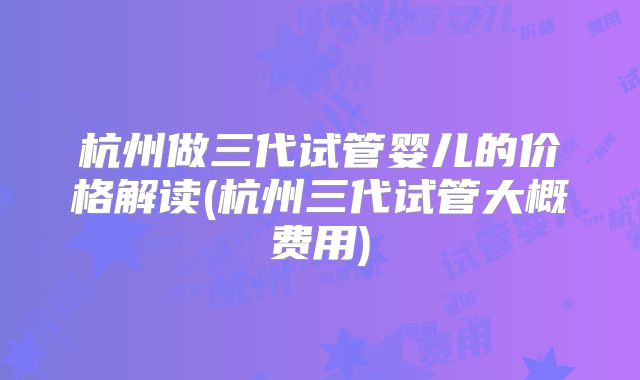 杭州做三代试管婴儿的价格解读(杭州三代试管大概费用)