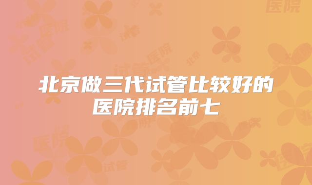北京做三代试管比较好的医院排名前七