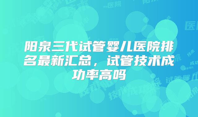 阳泉三代试管婴儿医院排名最新汇总，试管技术成功率高吗