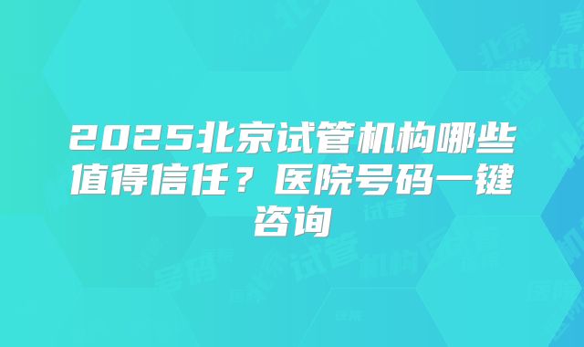 2025北京试管机构哪些值得信任?医院号码一键咨询