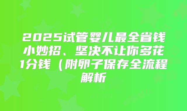 2025试管婴儿最全省钱小妙招、坚决不让你多花1分钱(附卵子保存全流程解析