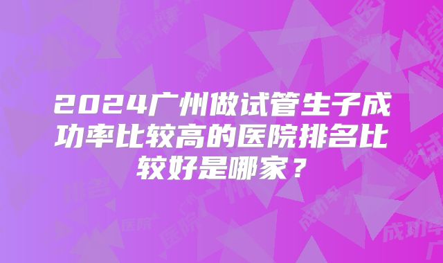 2024广州做试管生子成功率比较高的医院排名比较好是哪家？