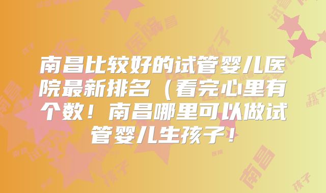 南昌比较好的试管婴儿医院最新排名(看完心里有个数!南昌哪里可以做试管婴儿生孩子!