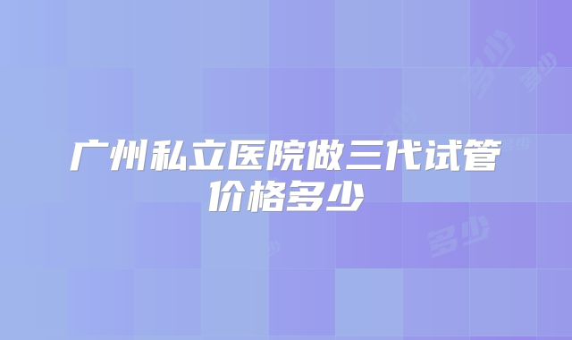 广州私立医院做三代试管价格多少